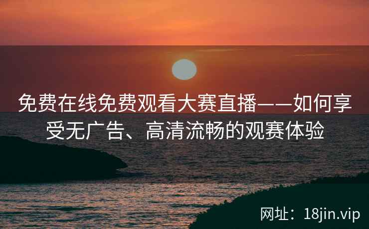 免费在线免费观看大赛直播——如何享受无广告、高清流畅的观赛体验