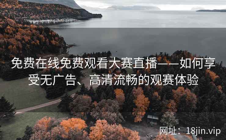 免费在线免费观看大赛直播——如何享受无广告、高清流畅的观赛体验