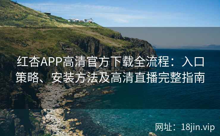红杏APP高清官方下载全流程：入口策略、安装方法及高清直播完整指南