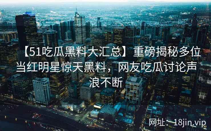 【51吃瓜黑料大汇总】重磅揭秘多位当红明星惊天黑料，网友吃瓜讨论声浪不断