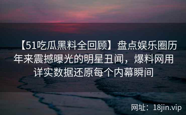 【51吃瓜黑料全回顾】盘点娱乐圈历年来震撼曝光的明星丑闻，爆料网用详实数据还原每个内幕瞬间
