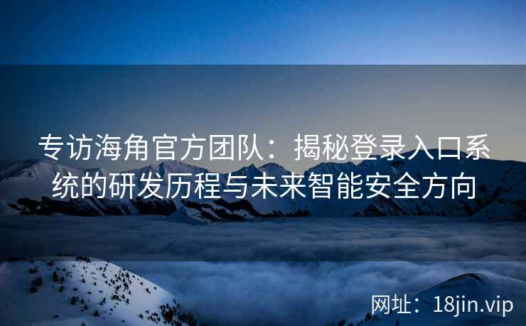 专访海角官方团队：揭秘登录入口系统的研发历程与未来智能安全方向