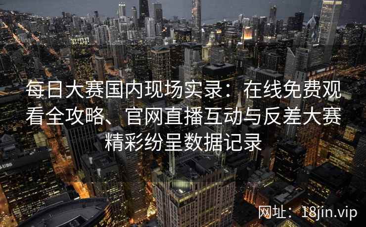 每日大赛国内现场实录：在线免费观看全攻略、官网直播互动与反差大赛精彩纷呈数据记录