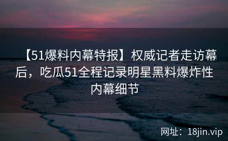 【51爆料内幕特报】权威记者走访幕后，吃瓜51全程记录明星黑料爆炸性内幕细节