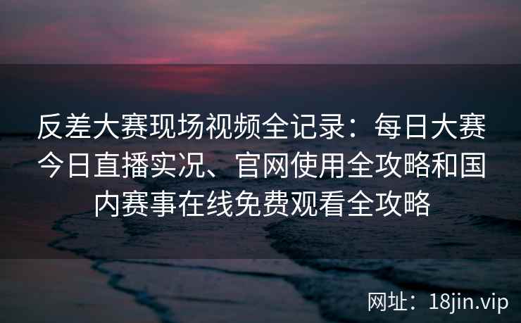 反差大赛现场视频全记录：每日大赛今日直播实况、官网使用全攻略和国内赛事在线免费观看全攻略
