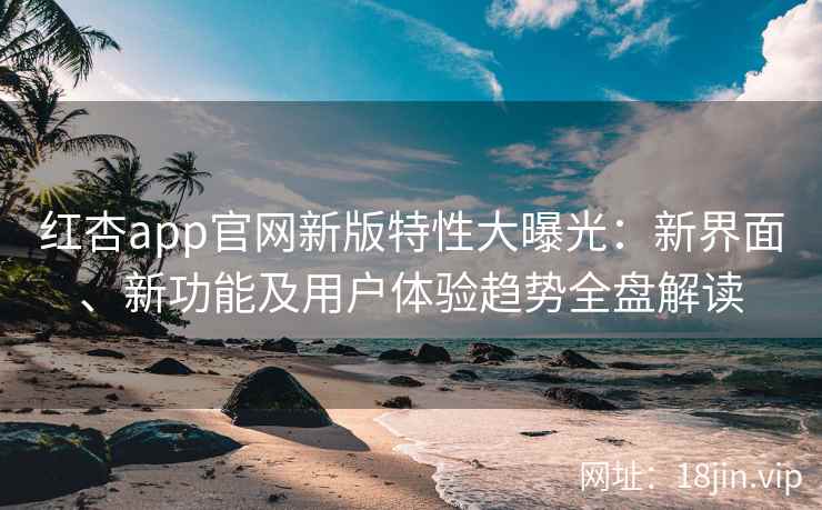 红杏app官网新版特性大曝光：新界面、新功能及用户体验趋势全盘解读