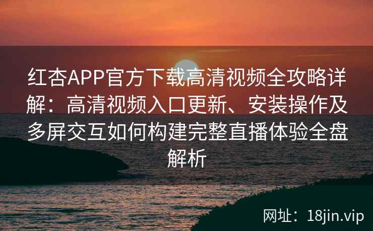 红杏APP官方下载高清视频全攻略详解：高清视频入口更新、安装操作及多屏交互如何构建完整直播体验全盘解析