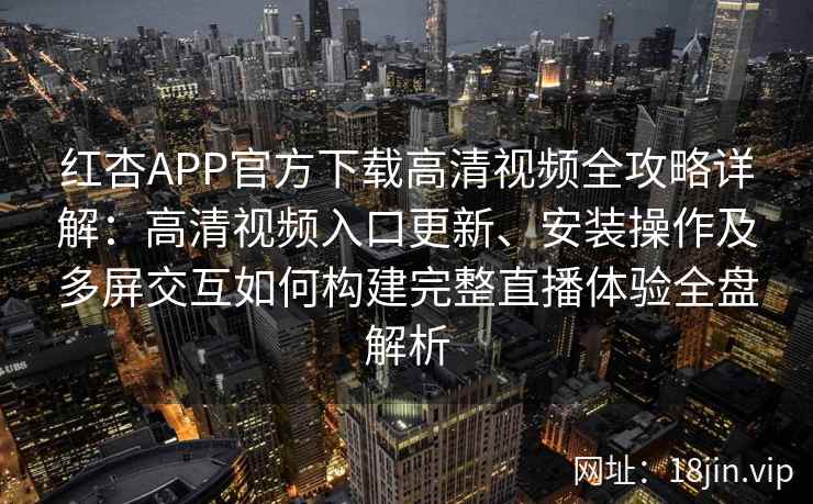 红杏APP官方下载高清视频全攻略详解：高清视频入口更新、安装操作及多屏交互如何构建完整直播体验全盘解析