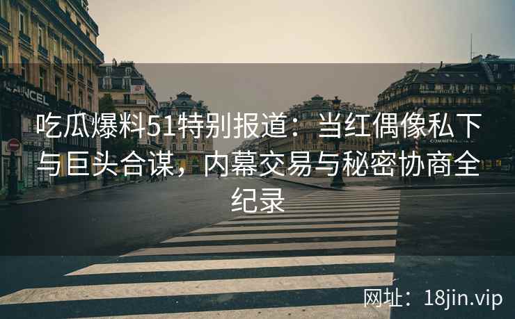 吃瓜爆料51特别报道：当红偶像私下与巨头合谋，内幕交易与秘密协商全纪录