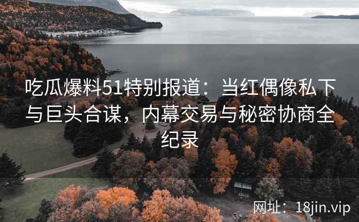 吃瓜爆料51特别报道：当红偶像私下与巨头合谋，内幕交易与秘密协商全纪录