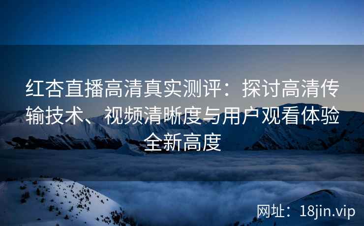 红杏直播高清真实测评：探讨高清传输技术、视频清晰度与用户观看体验全新高度