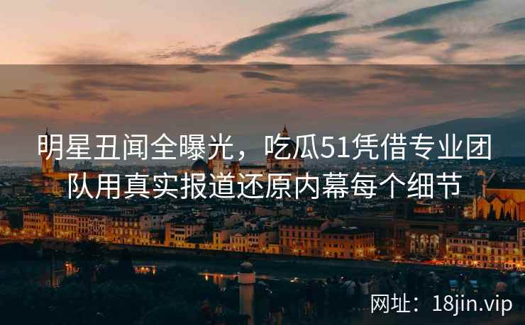明星丑闻全曝光，吃瓜51凭借专业团队用真实报道还原内幕每个细节