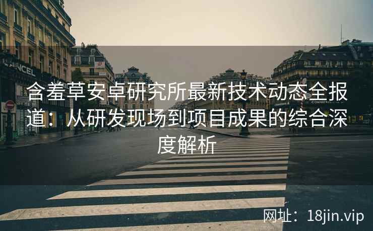含羞草安卓研究所最新技术动态全报道：从研发现场到项目成果的综合深度解析