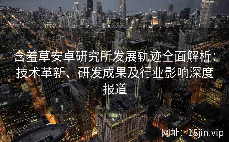 含羞草安卓研究所发展轨迹全面解析：技术革新、研发成果及行业影响深度报道