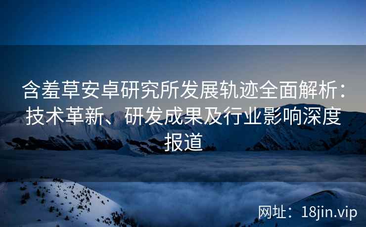 含羞草安卓研究所发展轨迹全面解析：技术革新、研发成果及行业影响深度报道