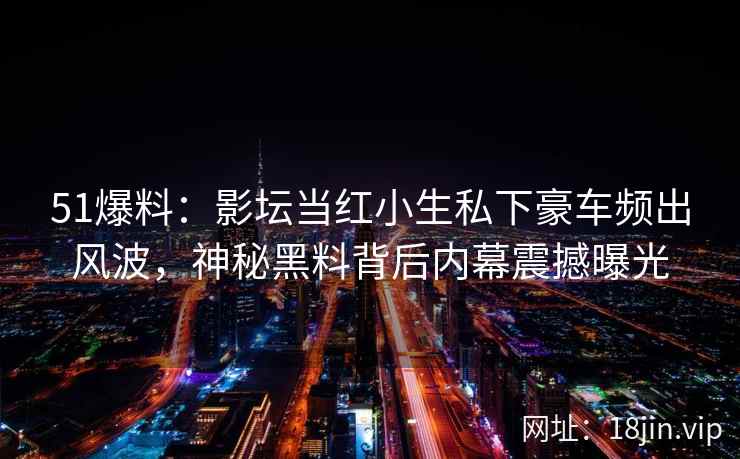 51爆料：影坛当红小生私下豪车频出风波，神秘黑料背后内幕震撼曝光