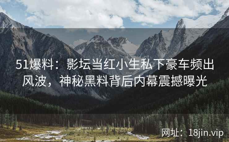 51爆料：影坛当红小生私下豪车频出风波，神秘黑料背后内幕震撼曝光