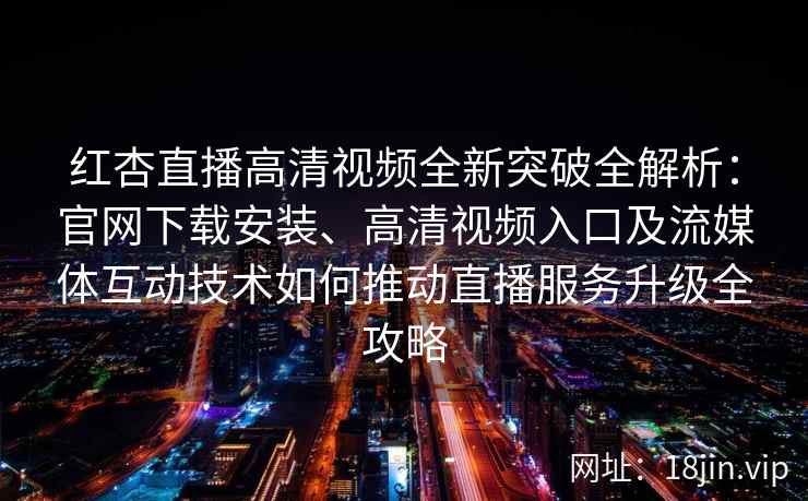 红杏直播高清视频全新突破全解析：官网下载安装、高清视频入口及流媒体互动技术如何推动直播服务升级全攻略
