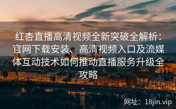 红杏直播高清视频全新突破全解析：官网下载安装、高清视频入口及流媒体互动技术如何推动直播服务升级全攻略