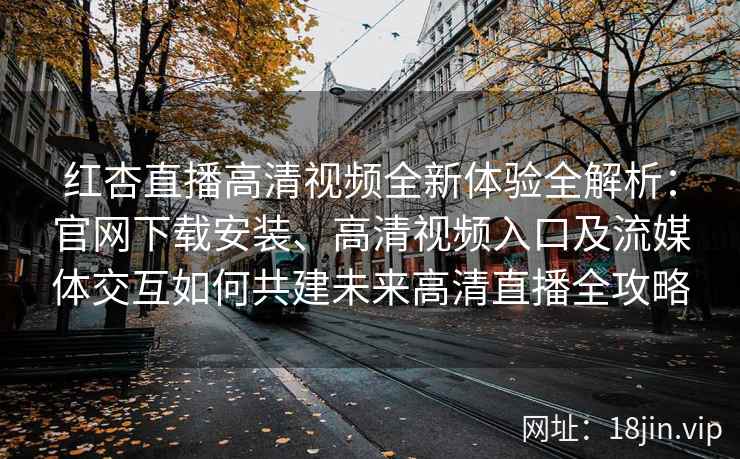 红杏直播高清视频全新体验全解析：官网下载安装、高清视频入口及流媒体交互如何共建未来高清直播全攻略