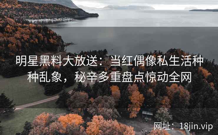 明星黑料大放送：当红偶像私生活种种乱象，秘辛多重盘点惊动全网
