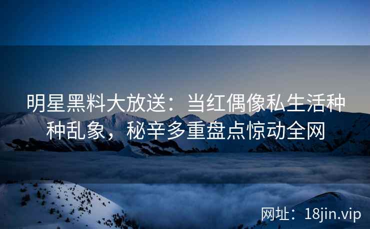 明星黑料大放送：当红偶像私生活种种乱象，秘辛多重盘点惊动全网